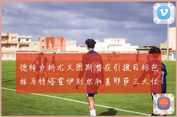 德转分析尤文图斯潜在引援目标包括马特塔霍伊别尔和基耶萨三大位置补强方案
