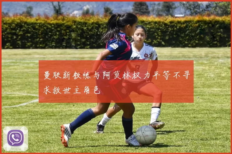 曼联新教练与阿莫林权力平等不寻求救世主角色