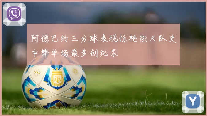 阿德巴约三分球表现惊艳热火队史中锋单场最多创纪录