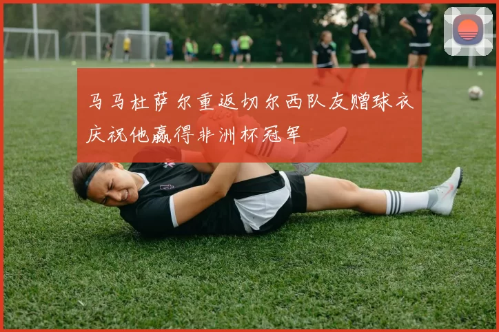 马马杜萨尔重返切尔西队友赠球衣庆祝他赢得非洲杯冠军