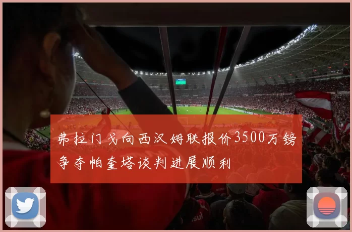 弗拉门戈向西汉姆联报价3500万镑争夺帕奎塔谈判进展顺利