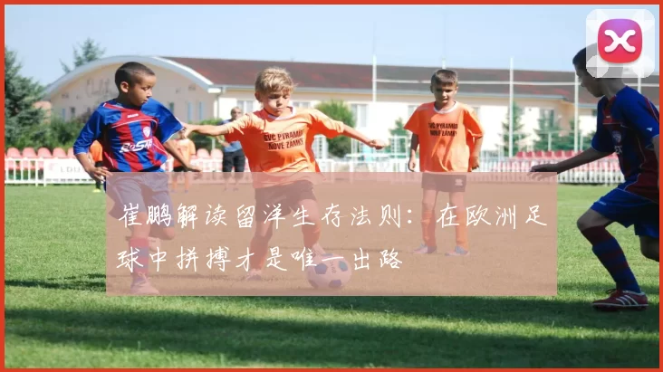 崔鹏解读留洋生存法则：在欧洲足球中拼搏才是唯一出路