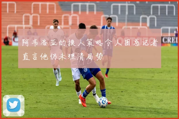 阿韦洛亚的换人策略令人困惑记者直言他仍未理清局势