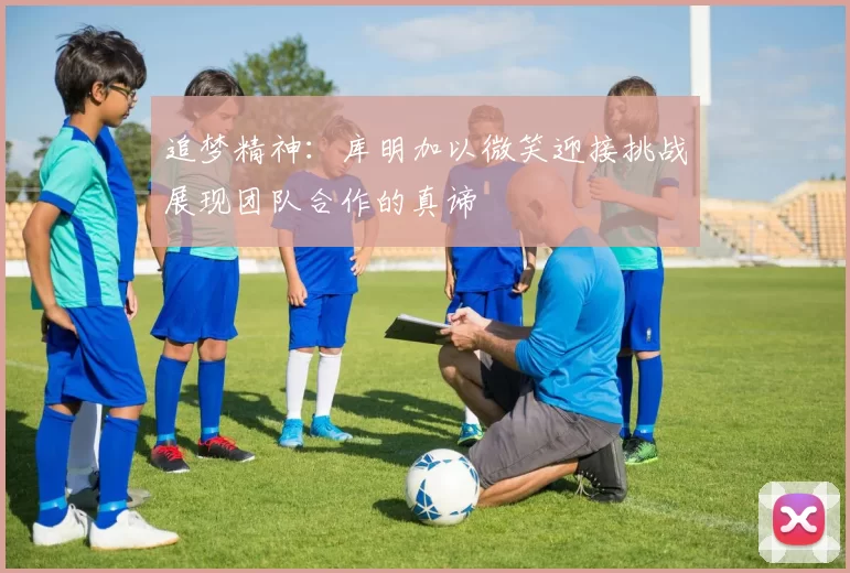 追梦精神：库明加以微笑迎接挑战展现团队合作的真谛